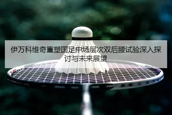 伊万科维奇重塑国足中场层次双后腰试验深入探讨与未来展望